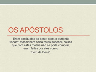 OS APÓSTOLOS 
Eram destituídos de bens; prata e ouro não 
tinham; mas tinham coisa muito superior, coisas 
que com estes metais não se pode comprar, 
eram feitas por eles com o 
“dom de Deus”. 
 