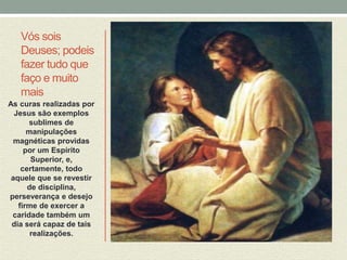 Vós sois 
Deuses; podeis 
fazer tudo que 
faço e muito 
mais 
As curas realizadas por 
Jesus são exemplos 
sublimes de 
manipulações 
magnéticas providas 
por um Espírito 
Superior, e, 
certamente, todo 
aquele que se revestir 
de disciplina, 
perseverança e desejo 
firme de exercer a 
caridade também um 
dia será capaz de tais 
realizações. 
 