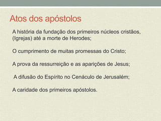 Atos dos apóstolos 
A história da fundação dos primeiros núcleos cristãos, 
(Igrejas) até a morte de Herodes; 
O cumprimento de muitas promessas do Cristo; 
A prova da ressurreição e as aparições de Jesus; 
A difusão do Espírito no Cenáculo de Jerusalém; 
A caridade dos primeiros apóstolos. 
 