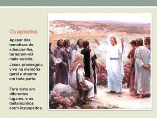 Os apóstolos 
Apesar das 
tentativas de 
silenciar-lhe, 
tornaram-nO 
mais ouvido. 
Jesus prosseguia 
vivo na memória 
geral e atuante 
em toda parte. 
Fora visto em 
diferentes 
lugares, e os 
testemunhos 
eram insuspeitos. 
 