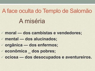 A face oculta do Templo de Salomão 
A miséria 
 moral — dos cambistas e vendedores; 
 mental — dos alucinados; 
 orgânica — dos enfermos; 
 econômica _ dos pobres; 
 ociosa — dos desocupados e aventureiros. 
 