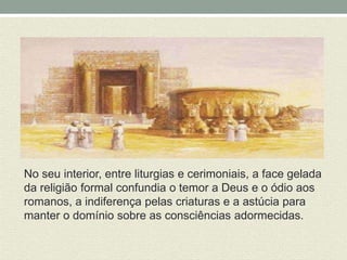 No seu interior, entre liturgias e cerimoniais, a face gelada 
da religião formal confundia o temor a Deus e o ódio aos 
romanos, a indiferença pelas criaturas e a astúcia para 
manter o domínio sobre as consciências adormecidas. 
 