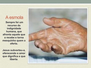 A esmola 
Sempre foi um 
recurso da 
indignidade 
humana, que 
afronta aquele que 
a recebe e torna 
mesquinho quem a 
oferta. 
Jesus subverteu-a, 
oferecendo o amor 
que dignifica e que 
liberta. 
 