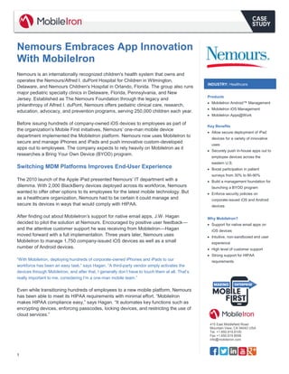 1 
415 East Middlefield Road 
Mountain View, CA 94043 USA 
Tel. +1.650.919.8100 
Fax +1.650.919.8006 
info@mobileiron.com 
Nemours Embraces App Innovation With MobileIron 
Nemours is an internationally recognized children's health system that owns and operates the Nemours/Alfred I. duPont Hospital for Children in Wilmington, Delaware, and Nemours Children's Hospital in Orlando, Florida. The group also runs major pediatric specialty clinics in Delaware, Florida, Pennsylvania, and New Jersey. Established as The Nemours Foundation through the legacy and philanthropy of Alfred I. duPont, Nemours offers pediatric clinical care, research, education, advocacy, and prevention programs, serving 250,000 children each year. 
Before issuing hundreds of company-owned iOS devices to employees as part of the organization’s Mobile First initiatives, Nemours’ one-man mobile device department implemented the MobileIron platform. Nemours now uses MobileIron to secure and manage iPhones and iPads and push innovative custom-developed apps out to employees. The company expects to rely heavily on MobileIron as it researches a Bring Your Own Device (BYOD) program. 
Switching MDM Platforms Improves End-User Experience 
The 2010 launch of the Apple iPad presented Nemours’ IT department with a dilemma. With 2,000 BlackBerry devices deployed across its workforce, Nemours wanted to offer other options to its employees for the latest mobile technology. But as a healthcare organization, Nemours had to be certain it could manage and secure its devices in ways that would comply with HIPAA. 
After finding out about MobileIron’s support for native email apps, J.W. Hagan decided to pilot the solution at Nemours. Encouraged by positive user feedback— and the attentive customer support he was receiving from MobileIron—Hagan moved forward with a full implementation. Three years later, Nemours uses MobileIron to manage 1,750 company-issued iOS devices as well as a small number of Android devices. 
“With MobileIron, deploying hundreds of corporate-owned iPhones and iPads to our workforce has been an easy task,” says Hagan. “A third-party vendor simply activates the devices through MobileIron, and after that, I generally don’t have to touch them at all. That’s really important to me, considering I’m a one-man mobile team.” 
Even while transitioning hundreds of employees to a new mobile platform, Nemours has been able to meet its HIPAA requirements with minimal effort. “MobileIron makes HIPAA compliance easy,” says Hagan. “It automates key functions such as encrypting devices, enforcing passcodes, locking devices, and restricting the use of cloud services.” 
Products 
 MobileIron Android™ Management 
 MobileIron iOS Management 
 MobileIron Apps@Work 
Key Benefits 
 Allow secure deployment of iPad devices for a variety of innovative uses 
 Securely push in-house apps out to employee devices across the eastern U.S. 
 Boost participation in patient surveys from 30% to 80-90% 
 Build a management foundation for launching a BYOD program 
 Enforce security policies on corporate-issued iOS and Android devices 
Why MobileIron? 
 Support for native email apps on iOS devices 
 Intuitive, non-sandboxed end user experience 
 High level of customer support 
 Strong support for HIPAA requirements 
INDUSTRY: Healthcare  