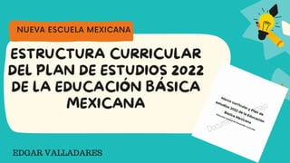 ESTRUCTURA CURRICULAR
DEL PLAN DE ESTUDIOS 2022
DE LA EDUCACIÓN BÁSICA
MEXICANA
NUEVA ESCUELA MEXICANA
EDGAR VALLADARES
 