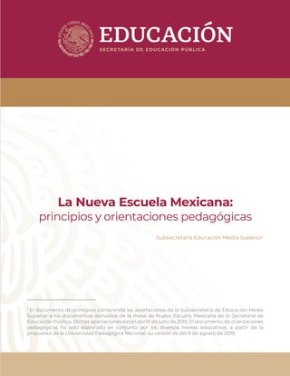 La Nueva Escuela Mexicana:
principios y orientaciones pedagógicas
Subsecretaría Educación Media Superior1
1
El documento de principios comprende las aportaciones de la Subsecretaría de Educación Media
Superior a los documentos derivados de la mesa de Nueva Escuela Mexicana de la Secretaría de
Educación Pública. Dichas aportaciones datan del 16 de julio de 2019. El documento de orientaciones
pedagógicas ha sido elaborado en conjunto por los diversos niveles educativos, a partir de la
propuesta de la Universidad Pedagógica Nacional, su versión es del 8 de agosto de 2019.
 