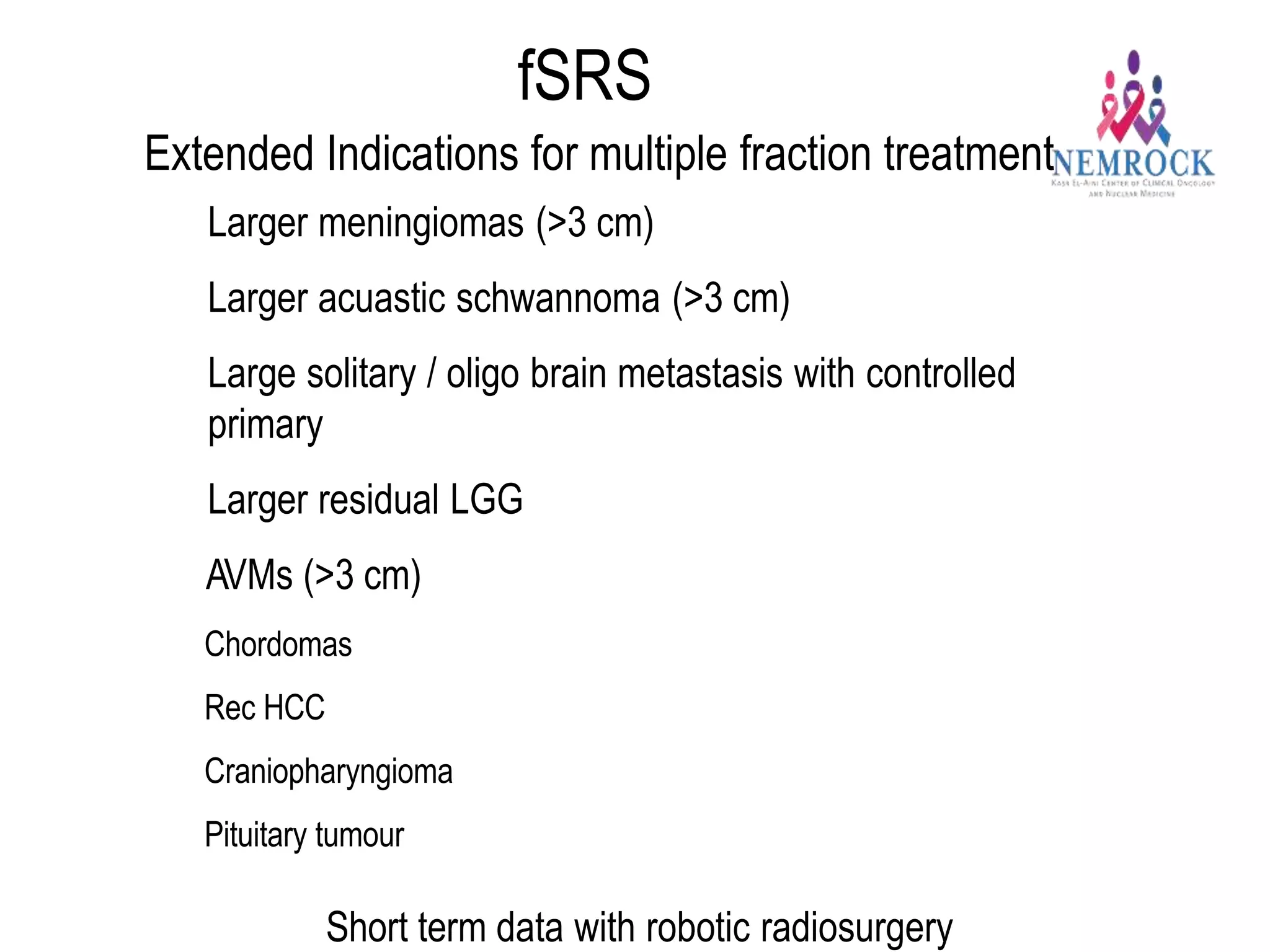 fSRS
Extended Indications for multiple fraction treatment
- Larger meningiomas (>3 cm)
- Larger acuastic schwannoma (>3 cm)
- Large solitary / oligo brain metastasis with controlled
primary
- Larger residual LGG
- AVMs (>3 cm)
- Chordomas
- Rec HCC
- Craniopharyngioma
- Pituitary tumour
Short term data with robotic radiosurgery
 