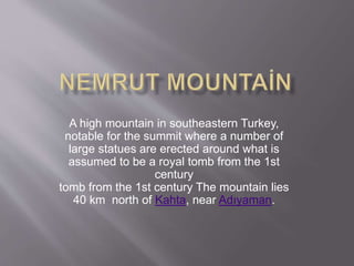 A high mountain in southeastern Turkey,
notable for the summit where a number of
large statues are erected around what is
assumed to be a royal tomb from the 1st
century
tomb from the 1st century The mountain lies
40 km north of Kahta, near Adıyaman.
 