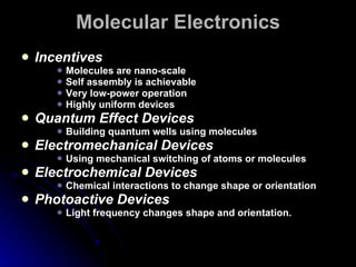 Molecular Electronics Incentives Molecules are nano-scale Self assembly is achievable Very low-power operation Highly uniform devices Quantum Effect Devices Building quantum wells using molecules Electromechanical Devices Using mechanical switching of atoms or molecules Electrochemical Devices Chemical interactions to change shape or orientation Photoactive Devices Light frequency changes shape and orientation. 