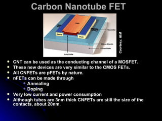 Carbon Nanotube FET   CNT can be used as the conducting channel of a MOSFET. These new devices are very similar to the CMOS FETs. All CNFETs are pFETs by nature. nFETs can be made through Annealing  Doping Very low current and power consumption Although tubes are 3nm thick CNFETs are still the size of the contacts, about 20nm. Courtesy: IBM 