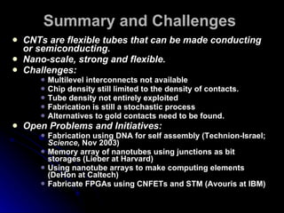 Summary and Challenges CNTs are flexible tubes that can be made conducting or semiconducting. Nano-scale, strong and flexible. Challenges: Multilevel interconnects not available Chip density still limited to the density of contacts. Tube density not entirely exploited Fabrication is still a stochastic process Alternatives to gold contacts need to be found. Open Problems and Initiatives: Fabrication using DNA for self assembly (Technion-Israel;  Science,  Nov 2003) Memory array of nanotubes using junctions as bit storages (Lieber at Harvard) Using nanotube arrays to make computing elements (DeHon at Caltech) Fabricate FPGAs using CNFETs and STM (Avouris at IBM) 