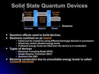 Solid State Quantum Devices Quantum effects used to build devices. Electrons confined on an  island Island can be created by using different band-gap devices in succession Island has certain allowed energy levels If allowed energy levels are filled then the device is in conduction Types of devices Resonant Tunneling Diode (RTD) Single Electron Transistor (SET) Quantum Dot (QD) Blocking conduction due to unavailable energy levels is called  coulomb blockade Energy Occupied Energy Levels Occupied Energy Levels Allowed Energy Levels Source Island Drain Barrier Distance Barrier 