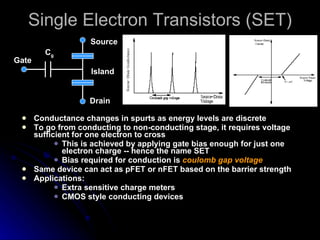Single Electron Transistors (SET) Conductance changes in spurts as energy levels are discrete To go from conducting to non-conducting stage, it requires voltage sufficient for one electron to cross This is achieved by applying gate bias enough for just one electron charge -- hence the name SET Bias required for conduction is  coulomb gap voltage Same device can act as pFET or nFET based on the barrier strength Applications:  Extra sensitive charge meters CMOS style conducting devices Drain Source Gate C g Island 