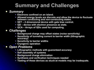 Summary and Challenges Summary Electrons confined on an island. Allowed energy levels are discrete and allow the device to fluctuate between conducting and non-conducting states. SET – 2 dimensional device with gate bias control. QD – device with electron presence as state. QCA – Arrays of QDs used for computing. Challenges Background charge may offset states (noise sensitivity) Sensitivity of tunneling current to barrier width (lithographic accuracy) Sensitivity to barrier widths Cryogenic operation Open Problems Lithographic methods with guaranteed accuracy Self assembly of systems Background charge elimination Synthesis and verification techniques needed Testing of these devices as stuck-at models may be inadequate. 