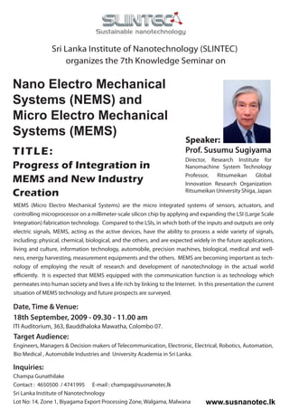 Sri Lanka Institute of Nanotechnology (SLINTEC)
                    organizes the 7th Knowledge Seminar on

Nano Electro Mechanical
Systems (NEMS) and
Micro Electro Mechanical
Systems (MEMS)
                                                                         Speaker:
TITLE:                                                                   Prof. Susumu Sugiyama
                                                                         Director, Research Institute for
Progress of Integration in                                               Nanomachine System Technology

MEMS and New Industry                                                    Professor, Ritsumeikan Global
                                                                         Innovation Research Organization
Creation                                                                 Ritsumeikan University Shiga, Japan

MEMS (Micro Electro Mechanical Systems) are the micro integrated systems of sensors, actuators, and
controlling microprocessor on a millimeter-scale silicon chip by applying and expanding the LSI (Large Scale
Integration) fabrication technology. Compared to the LSIs, in which both of the inputs and outputs are only
electric signals, MEMS, acting as the active devices, have the ability to process a wide variety of signals,
including: physical, chemical, biological, and the others, and are expected widely in the future applications,
living and culture, information technology, automobile, precision machines, biological, medical and well-
ness, energy harvesting, measurement equipments and the others. MEMS are becoming important as tech-
nology of employing the result of research and development of nanotechnology in the actual world
efficiently. It is expected that MEMS equipped with the communication function is as technology which
permeates into human society and lives a life rich by linking to the Internet. In this presentation the current
situation of MEMS technology and future prospects are surveyed.

Date, Time & Venue:
18th September, 2009 - 09.30 - 11.00 am
ITI Auditorium, 363, Bauddhaloka Mawatha, Colombo 07.
Target Audience:
Engineers, Managers & Decision makers of Telecommunication, Electronic, Electrical, Robotics, Automation,
Bio Medical , Automobile Industries and University Academia in Sri Lanka.

Inquiries:
Champa Gunathilake
Contact : 4650500 / 4741995 E-mail : champag@susnanotec.lk
Sri Lanka Institute of Nanotechnology
Lot No: 14, Zone 1, Biyagama Export Processing Zone, Walgama, Malwana            www.susnanotec.lk
 