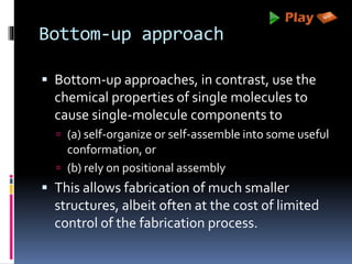 Bottom-up approach
 Bottom-up approaches, in contrast, use the
chemical properties of single molecules to
cause single-molecule components to
 (a) self-organize or self-assemble into some useful
conformation, or
 (b) rely on positional assembly
 This allows fabrication of much smaller
structures, albeit often at the cost of limited
control of the fabrication process.
 