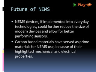 Future of NEMS
 NEMS devices, if implemented into everyday
technologies, could further reduce the size of
modern devices and allow for better
performing sensors.
 Carbon based materials have served as prime
materials for NEMS use, because of their
highlighted mechanical and electrical
properties.
 