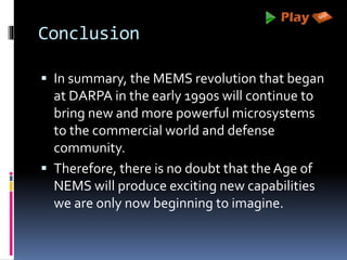 Conclusion
 In summary, the MEMS revolution that began
at DARPA in the early 1990s will continue to
bring new and more powerful microsystems
to the commercial world and defense
community.
 Therefore, there is no doubt that the Age of
NEMS will produce exciting new capabilities
we are only now beginning to imagine.
 