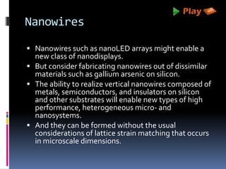 Nanowires
 Nanowires such as nanoLED arrays might enable a
new class of nanodisplays.
 But consider fabricating nanowires out of dissimilar
materials such as gallium arsenic on silicon.
 The ability to realize vertical nanowires composed of
metals, semiconductors, and insulators on silicon
and other substrates will enable new types of high
performance, heterogeneous micro- and
nanosystems.
 And they can be formed without the usual
considerations of lattice strain matching that occurs
in microscale dimensions.
 