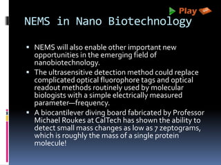 NEMS in Nano Biotechnology
 NEMS will also enable other important new
opportunities in the emerging field of
nanobiotechnology.
 The ultrasensitive detection method could replace
complicated optical fluorophore tags and optical
readout methods routinely used by molecular
biologists with a simple electrically measured
parameter—frequency.
 A biocantilever diving board fabricated by Professor
Michael Roukes at CalTech has shown the ability to
detect small mass changes as low as 7 zeptograms,
which is roughly the mass of a single protein
molecule!
 
