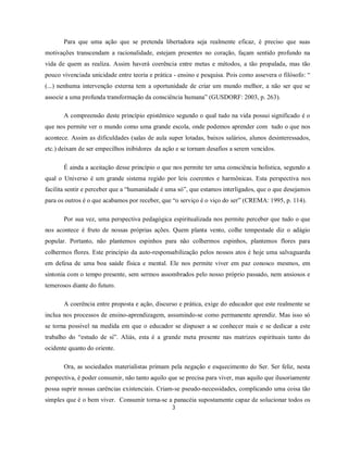 Para que uma ação que se pretenda libertadora seja realmente eficaz, é preciso que suas
motivações transcendam a racionalidade, estejam presentes no coração, façam sentido profundo na
vida de quem as realiza. Assim haverá coerência entre metas e métodos, a tão propalada, mas tão
pouco vivenciada unicidade entre teoria e prática - ensino e pesquisa. Pois como assevera o filósofo: “
(...) nenhuma intervenção externa tem a oportunidade de criar um mundo melhor, a não ser que se
associe a uma profunda transformação da consciência humana” (GUSDORF: 2003, p. 263).

       A compreensão deste princípio epistêmico segundo o qual tudo na vida possui significado é o
que nos permite ver o mundo como uma grande escola, onde podemos aprender com tudo o que nos
acontece. Assim as dificuldades (salas de aula super lotadas, baixos salários, alunos desinteressados,
etc.) deixam de ser empecilhos inibidores da ação e se tornam desafios a serem vencidos.

       É ainda a aceitação desse princípio o que nos permite ter uma consciência holística, segundo a
qual o Universo é um grande sistema regido por leis coerentes e harmônicas. Esta perspectiva nos
facilita sentir e perceber que a “humanidade é uma só”, que estamos interligados, que o que desejamos
para os outros é o que acabamos por receber, que “o serviço é o viço do ser” (CREMA: 1995, p. 114).

       Por sua vez, uma perspectiva pedagógica espiritualizada nos permite perceber que tudo o que
nos acontece é fruto de nossas próprias ações. Quem planta vento, colhe tempestade diz o adágio
popular. Portanto, não plantemos espinhos para não colhermos espinhos, plantemos flores para
colhermos flores. Este princípio da auto-responsabilização pelos nossos atos é hoje uma salvaguarda
em defesa de uma boa saúde física e mental. Ele nos permite viver em paz conosco mesmos, em
sintonia com o tempo presente, sem sermos assombrados pelo nosso próprio passado, nem ansiosos e
temerosos diante do futuro.

       A coerência entre proposta e ação, discurso e prática, exige do educador que este realmente se
inclua nos processos de ensino-aprendizagem, assumindo-se como permanente aprendiz. Mas isso só
se torna possível na medida em que o educador se dispuser a se conhecer mais e se dedicar a este
trabalho do “estudo de si”. Aliás, esta é a grande meta presente nas matrizes espirituais tanto do
ocidente quanto do oriente.

       Ora, as sociedades materialistas primam pela negação e esquecimento do Ser. Ser feliz, nesta
perspectiva, é poder consumir, não tanto aquilo que se precisa para viver, mas aquilo que ilusoriamente
possa suprir nossas carências existenciais. Criam-se pseudo-necessidades, complicando uma coisa tão
simples que é o bem viver. Consumir torna-se a panacéia supostamente capaz de solucionar todos os
                                                 3
 