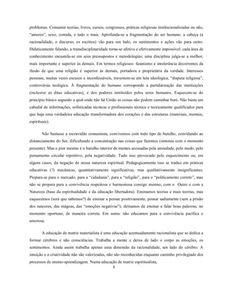 problemas. Consumir teorias, livros, cursos, congressos, práticas religiosas institucionalizadas ou não,
“amores”, sexo, comida, e tudo o mais. Aprofunda-se a fragmentação do ser humano: a cabeça (a
racionalidade, o discurso, os escritos) vão para um lado, os sentimentos e ações vão para outro.
Didaticamente falando, a transdisciplinaridade torna-se afetiva e efetivamente impossível: cada área de
conhecimento encastela-se em seus pressupostos e metodologias; uma disciplina julga-se a melhor,
mais importante e superior às demais. Em termos religiosos: fanatismo e intolerância decorrentes da
ilusão de que uma religião é superior às demais, portadora e proprietária da verdade. Interesses
pessoais, muitas vezes escusos e inconfessáveis, travestem-se em luta ideológica, “disputa religiosa”,
controvérsia teológica. À fragmentação do humano corresponde a partidarização das instituições
(inclusive as ditas educativas), e dos poderes instituídos pelos seres humanos. Esquecem-se do
princípio básico segundo a qual onde não há União as coisas não podem caminhar bem. Não basta um
cabedal de informações, sofisticadas técnicas e profissionais técnica e teoricamente qualificados para
que haja uma verdadeira educação transformadora dos corações e das estruturas (materiais, mentais,
espirituais).

        Não bastasse a escravidão consumista, convivemos com todo tipo de barulho, convidando ao
distanciamento do Ser, dificultando a concentração nas coisas que fazemos (sintonia com o momento
presente). Mas o pior mesmo é o barulho interior de mentes acossadas pela ansiedade, pelo medo, pelo
pensamento circular repetitivo, pela negatividade. Tudo isso provocado pelo esquecimento ou, em
alguns casos, da negação de nossa natureza espiritual. Pedagogicamente isso se traduz em práticas
educativas (?) mecânicas, quantitativamente significativas, mas qualitativamente insignificantes.
Prepara-se para o mercado, para a “cidadania”, para a “religião”, para o “politicamente correto”, mas
não se prepara para a convivência respeitosa e harmoniosa consigo mesmo, com o Outro e com a
Natureza (base da espiritualidade e da educação libertadora). Ensinamos teorias e mais teorias, mas
esquecemos (será que sabemos?) de ensinar a pensar positivamente, pensar sadiamente (sem a prisão
dos rancores, das mágoas, das “emoções negativas”); deixamos de ensinar a falar boas palavras, no
momento oportuno, de maneira correta. Em suma: não educamos para a convivência pacífica e
amorosa.

        A educação de matriz materialista é uma educação acentuadamente racionalista que se dedica a
formar cérebros e não consciências. Trabalha a mente e deixa de lado o corpo as emoções, os
sentimentos. Ainda assim trabalha apenas uma dimensão da racionalidade, um lado do cérebro. A
intuição e a criatividade não são valorizadas, não são reconhecidas enquanto caminho privilegiado dos
processos de ensino-aprendizagem. Numa educação de matriz espiritualista,
                                                 4
 