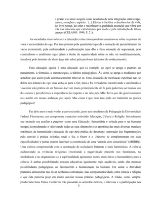 o prazer e o amor surgem como resultado de uma integração entre corpo,
                            mente, emoções e espírito. (...) Educar é facilitar o desabrochar da vida,
                            do livre pensar, do criar e reconhecer a qualidade essencial que vibra por
                            trás das máscaras que estruturamos por medo e pela introdução de falsas
                            crenças (CELANO: 1999, P. 21).

       As sociedades materialistas e a educação a elas correspondente assentam-se sobre os pontos de
vista e necessidades do ego. Por isso primam pela quantidade (que dá a sensação de preenchimento do
vazio existencial), pela uniformidade e padronização (que dão a falsa sensação de segurança), pelo
conteudismo e eruditismo (que criam a ilusão de superioridade sobre os não, ou insuficientemente,
letrados), pelo domínio do aluno (que não sabe) pelo professor (detentor do conhecimento).

       Uma educação egóica é uma educação que (a exemplo do ego) se apega a padrões de
pensamento, a fórmulas, a metodologias, a hábitos pedagógicos. Às vezes se apega a modismos por
acreditar que assim pode automaticamente renovar-se. Uma educação de motivação espiritual não se
dobra aos ditames do ego, mas volta-se para o Ser, para o Eu verdadeiro, incentivando e auxiliando a
vivenciar esta prática de ser humano (ser um mano primeiramente de Si para podermos ser manos uns
dos outros e percebermos a importância do respeito e do zelo pela Mãe Terra que tão generosamente
nos acolhe em nossas andanças por aqui). Mas como é que tudo isso pode ser traduzido na prática
pedagógica?

       Faz dois anos e meio venho experienciando, junto aos estudantes de Pedagogia da Universidade
Federal Fluminense, um componente curricular intitulado Educação, Ciência e Religião. Inicialmente
sua intenção era auxiliar a perceber como uma Educação Humanitária e voltada para o ser humano
integral (considerando e valorizando todas as suas dimensões) se aproxima das mais diversas matrizes
espirituais da humanidade (educação do ego pela prática do desapego; superação das fragmentações
pelo convite à prática holística onde o Eu, o Outro e o Universo se complementam em suas
especificidades) e juntas podem favorecer a constituição de uma “ciência com consciência” (MORIN).
Uma ciência comprometida com a construção de sociedades fraternas e mais harmônicas. A ciência
esclarecendo as vivências religiosas (mostrando a negatividade presente nos fanatismos, na
intolerância e no dogmatismo) e a espiritualidade apontando rumos mais éticos e humanitários para a
ciência. E ambas possibilitando práticas educativas igualmente mais saudáveis, sendo elas mesmas
possibilidades pedagógicas, ao favorecerem a humanização do humano. Em suma: a Atividade
pretendia demonstrar não haver nenhuma contradição, mas complementaridade, entre ciência e religião
e que esta parceria pode em muito auxiliar nossas práticas pedagógicas. A União, como sempre,
produzindo bons frutos. Conforme vão passando os semestres letivos, o interesse e a participação dos
                                                5
 