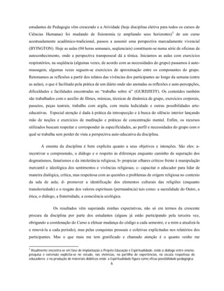estudantes de Pedagogia vêm crescendo e a Atividade (hoje disciplina eletiva para todos os cursos de
Ciências Humanas) foi mudando de fisionomia (e ampliando seus horizontes) 3 de um curso
acentuadamente acadêmico-tradicional, passou a assumir uma perspectiva marcadamente vivencial
(BYINGTON). Hoje as aulas (04 horas semanais, seqüenciais) constituem-se numa série de oficinas de
autoconhecimento, onde a perspectiva transpessoal dá a tônica. Iniciamos as aulas com exercícios
respiratórios, na seqüência (algumas vezes, de acordo com as necessidades do grupo) passamos à auto-
massagem, algumas vezes seguem-se exercícios de aproximação entre os componentes do grupo.
Retomamos as reflexões a partir dos relatos das vivências dos participantes ao longo da semana (entre
as aulas), o que é facilitado pela prática de um diário onde são anotadas as reflexões e auto-percepções,
dificuldades e facilidades encontradas no “trabalho sobre si” (GURDJIEFF). Os conteúdos também
são trabalhados com o auxílio de filmes, músicas, técnicas de dinâmica de grupo, exercícios corporais,
passeios, peças teatrais, trabalho com argila, com muita ludicidade e outras possibilidades arte-
educativas. Especial atenção é dada à prática da introspecção e à busca do silêncio interior lançando
mão de noções e exercícios de meditação e práticas de concentração mental. Enfim, os recursos
utilizados buscam respeitar e corresponder às especificidades, ao perfil e necessidades do grupo com o
qual se trabalha sem perder de vista a perspectiva auto-educativa da disciplina.

        A ementa da disciplina é bem explícita quanto a seus objetivos e intenções. São eles: a-
incentivar a compreensão, o diálogo e o respeito às diferenças enquanto caminho de superação dos
dogmatismos, fanatismos e da intolerância religiosa; b- propiciar olhares críticos frente à manipulação
mercantil e ideológica dos sentimentos e vivências religiosas; c- capacitar o educador para lidar de
maneira dialógica, crítica, mas respeitosa com as questões e problemas de origem religiosa no contexto
da sala de aula; d- promover a identificação dos elementos culturais das religiões (enquanto
transitoriedade) e o resgate dos valores espirituais (permanência) tais como: a sacralidade do Outro, a
ética, o diálogo, a fraternidade, a consciência ecológica.

                Os resultados vêm superando minhas expectativas, não só em termos da crescente
procura da disciplina por parte dos estudantes (alguns já estão participando pela terceira vez,
obrigando a coordenação do Curso a efetuar mudança do código a cada semestre, e a mim a atualizá-la
e renová-la a cada período), mas pelas conquistas pessoais e coletivas explicitadas nos relatórios dos
participantes. Mas o que mais me tem gratificado e chamado atenção é o quanto venho me

3
 Atualmente encontra-se em fase de implantação o Projeto Educação e Espiritualidade, onde o diálogo entre ensino-
pesquisa e extensão explicita-se no estudo, nas vivências, na partilha de experiências, na escuta respeitosa de
educadores e na produção de materiais didáticos onde a Espiritualidade figura como eficaz possibilidade pedagógica.
                                                        6
 