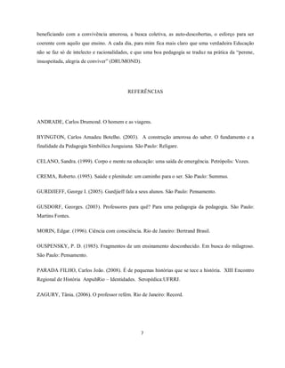 beneficiando com a convivência amorosa, a busca coletiva, as auto-descobertas, o esforço para ser
coerente com aquilo que ensino. A cada dia, para mim fica mais claro que uma verdadeira Educação
não se faz só de intelecto e racionalidades, e que uma boa pedagogia se traduz na prática da “perene,
insuspeitada, alegria de conviver” (DRUMOND).




                                          REFERÊNCIAS




ANDRADE, Carlos Drumond. O homem e as viagens.

BYINGTON, Carlos Amadeu Botelho. (2003). A construção amorosa do saber. O fundamento e a
finalidade da Pedagogia Simbólica Junguiana. São Paulo: Religare.

CELANO, Sandra. (1999). Corpo e mente na educação: uma saída de emergência. Petrópolis: Vozes.

CREMA, Roberto. (1995). Saúde e plenitude: um caminho para o ser. São Paulo: Summus.

GURDJIEFF, George I. (2005). Gurdjieff fala a seus alunos. São Paulo: Pensamento.

GUSDORF, Georges. (2003). Professores para quê? Para uma pedagogia da pedagogia. São Paulo:
Martins Fontes.

MORIN, Edgar. (1996). Ciência com consciência. Rio de Janeiro: Bertrand Brasil.

OUSPENSKY, P. D. (1985). Fragmentos de um ensinamento desconhecido. Em busca do milagroso.
São Paulo: Pensamento.

PARADA FILHO, Carlos João. (2008). É de pequenas histórias que se tece a história. XIII Encontro
Regional de História AnpuhRio – Identidades. Seropédica:UFRRJ.

ZAGURY, Tânia. (2006). O professor refém. Rio de Janeiro: Record.




                                                7
 