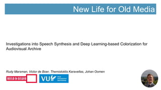 New Life for Old Media
Investigations into Speech Synthesis and Deep Learning-based Colorization for
Audiovisual Archive
Rudy Marsman, Victor de Boer, Themistoklis Karavellas, Johan Oomen
 