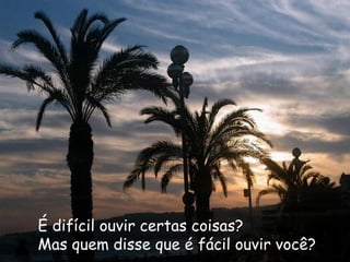 É difícil ouvir certas coisas?   Mas quem disse que é fácil ouvir você? 