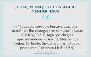 
“ Judas concordou e buscava uma boa
ocasião de lho entregar sem tumulto.” (Lucas
22:6 RA); “45 E, logo que chegou,
aproximando-se, disse-lhe: Mestre! E o
beijou. 46 Então, lhe deitaram as mãos e o
prenderam.” (Marcos 14:45-46 RA)
JUDAS, PLANEJOU E CONSEGUIU
VENDER JESUS
Pr. Almy Alves Junior
http://almyalves.blogspot.com.br
10
 