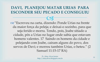  “Escreveu na carta, dizendo: Ponde Urias na frente
da maior força da peleja; e deixai-o sozinho, para que
seja ferido e morra. Tendo, pois, Joabe sitiado a
cidade, pôs a Urias no lugar onde sabia que estavam
homens valentes. 17 Saindo os homens da cidade e
pelejando com Joabe, caíram alguns do povo, dos
servos de Davi; e morreu também Urias, o heteu.” (2
Samuel 11:15-17 RA)
DAVI, PLANEJOU MATAR URIAS PARA
ESCONDER SEU PECADO E CONSEGUIU
Pr. Almy Alves Junior
http://almyalves.blogspot.com.br
11
 