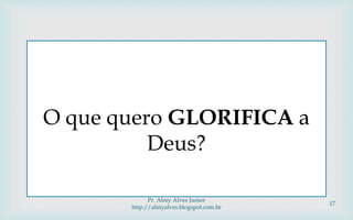 
O que quero GLORIFICA a
Deus?
Pr. Almy Alves Junior
http://almyalves.blogspot.com.br
17
 