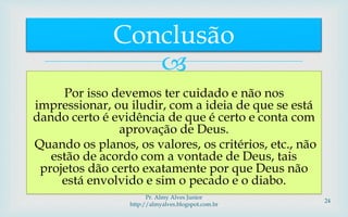 
Por isso devemos ter cuidado e não nos
impressionar, ou iludir, com a ideia de que se está
dando certo é evidência de que é certo e conta com
aprovação de Deus.
Quando os planos, os valores, os critérios, etc., não
estão de acordo com a vontade de Deus, tais
projetos dão certo exatamente por que Deus não
está envolvido e sim o pecado e o diabo.
Conclusão
Pr. Almy Alves Junior
http://almyalves.blogspot.com.br
24
 