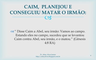 
 “ Disse Caim a Abel, seu irmão: Vamos ao campo.
Estando eles no campo, sucedeu que se levantou
Caim contra Abel, seu irmão, e o matou.” (Gênesis
4:8 RA)
CAIM, PLANEJOU E
CONSEGUIU MATAR O IRMÃO:
Pr. Almy Alves Junior
http://almyalves.blogspot.com.br
6
 