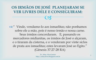 
 “ Vinde, vendamo-lo aos ismaelitas; não ponhamos
sobre ele a mão, pois é nosso irmão e nossa carne.
Seus irmãos concordaram. E, passando os
mercadores midianitas, os irmãos de José o alçaram,
e o tiraram da cisterna, e o venderam por vinte siclos
de prata aos ismaelitas; estes levaram José ao Egito.”
(Gênesis 37:27-28 RA)
OS IRMÃOS DE JOSÉ PLANEJARAM SE
VER LIVRES DELE E CONSEGUIRAM:
Pr. Almy Alves Junior
http://almyalves.blogspot.com.br
7
 