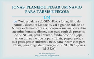  “Veio a palavra do SENHOR a Jonas, filho de
Amitai, dizendo: Dispõe-te, vai à grande cidade de
Nínive e clama contra ela, porque a sua malícia subiu
até mim. Jonas se dispôs, mas para fugir da presença
do SENHOR, para Társis; e, tendo descido a Jope,
achou um navio que ia para Társis; pagou, pois, a
sua passagem e embarcou nele, para ir com eles para
Társis, para longe da presença do SENHOR.” (Jonas
1:1-3 RA)
JONAS PLANEJOU PEGAR UM NAVIO
PARA TÁRSIS E PEGOU:
Pr. Almy Alves Junior
http://almyalves.blogspot.com.br
8
 