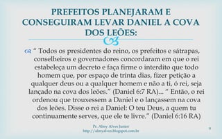  “ Todos os presidentes do reino, os prefeitos e sátrapas,
conselheiros e governadores concordaram em que o rei
estabeleça um decreto e faça firme o interdito que todo
homem que, por espaço de trinta dias, fizer petição a
qualquer deus ou a qualquer homem e não a ti, ó rei, seja
lançado na cova dos leões.” (Daniel 6:7 RA)... “ Então, o rei
ordenou que trouxessem a Daniel e o lançassem na cova
dos leões. Disse o rei a Daniel: O teu Deus, a quem tu
continuamente serves, que ele te livre.” (Daniel 6:16 RA)
PREFEITOS PLANEJARAM E
CONSEGUIRAM LEVAR DANIEL A COVA
DOS LEÕES:
Pr. Almy Alves Junior
http://almyalves.blogspot.com.br
9
 