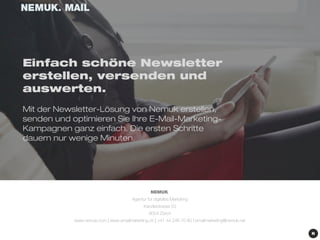 Einfach schöne Newsletter 
erstellen, versenden und 
auswerten. 
Mit der Newsletter-Lösung von Nemuk erstellen, 
senden und optimieren Sie Ihre E-Mail-Marketing- 
Kampagnen ganz einfach. Die ersten Schritte 
dauern nur wenige Minuten. 
NEMUK. 
Agentur für digitales Marketing 
Kanzleistrasse 53 
8004 Zürich 
www.nemuk.com | www.emailmarketing.ch | +41 44 246 70 80 | emailmarketing@nemuk.net 
 