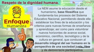 David Betán
La NEM asume la educación desde el
humanismo, base filosófica que
fundamenta los procesos del Sistema
Educativo Nacional, permitiendo desde ella
establecer los fines de la educación y los
criterios para nuevas formas de enseñanza
y aprendizaje; así como para vislumbrar
nuevos horizontes de avance social,
económico, científico, tecnológico y de la
cultura en general, que conducen al
desarrollo integral del ser humano en la
perspectiva de una sociedad justa, libre
y de democracia participativa.
(Arteaga, 2014)
 