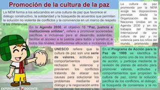 David Betán
La NEM forma a los educandos en una cultura de paz que favorece el
diálogo constructivo, la solidaridad y la búsqueda de acuerdos que permiten
la solución no violenta de conflictos y la convivencia en un marco de respeto
a las diferencias.
La cultura de paz
promovida por la NEM
acoge las disposiciones
previstas desde la
Organización de las
Naciones Unidas en la
Agenda 2030 y en los
trabajos del Decenio
Internacional de una
cultura de paz y no
violencia para los niños del
mundo, promovido por
UNESCO de 2001 a 2010.
UNESCO refiere que la
cultura de paz son una serie
de valores, actitudes y
comportamientos que
rechazan la violencia y
previenen los conflictos
tratando de atacar sus
causas para solucionar los
problemas mediante el
diálogo y la negociación entre
En el Programa de Acción para la
Paz de 1999 se identifica la
educación como uno de los ámbitos
de acción, y participa mediante la
revisión de planes de estudio para
promover valores, actitudes y
comportamientos que propicien la
cultura de paz, como la solución
pacífica de los conflictos, el diálogo,
la búsqueda de consensos y la no
En la Agenda 2030, el objetivo 16 “Paz, justicia e
instituciones sólidas”, refiere a promover sociedades
pacíficas e inclusivas para el desarrollo sostenible,
facilitar el acceso a la justicia para todos y construir, a
todos los niveles, instituciones eficaces e inclusivas que
rindan cuentas.
 