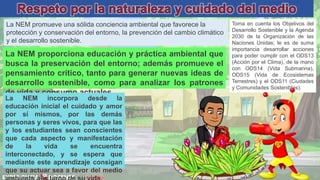 David Betán
La NEM promueve una sólida conciencia ambiental que favorece la
protección y conservación del entorno, la prevención del cambio climático
y el desarrollo sostenible.
Toma en cuenta los Objetivos del
Desarrollo Sostenible y la Agenda
2030 de la Organización de las
Naciones Unidas; le es de suma
importancia desarrollar acciones
para poder cumplir con el ODS13
(Acción por el Clima), de la mano
con ODS14 (Vida Submarina),
ODS15 (Vida de Ecosistemas
Terrestres) y el ODS11 (Ciudades
y Comunidades Sostenibles).
La NEM proporciona educación y práctica ambiental que
busca la preservación del entorno; además promueve el
pensamiento crítico, tanto para generar nuevas ideas de
desarrollo sostenible, como para analizar los patrones
de vida y consumo actuales.
La NEM incorpora desde la
educación inicial el cuidado y amor
por sí mismos, por las demás
personas y seres vivos, para que las
y los estudiantes sean conscientes
que cada aspecto y manifestación
de la vida se encuentra
interconectado, y se espera que
mediante este aprendizaje consigan
que su actuar sea a favor del medio
 