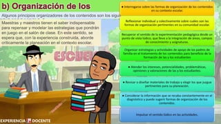 Algunos principios organizadores de los contenidos son los siguientes.
Maestras y maestros tienen el saber indispensable
para repensar y modelar las estrategias que pondrán
en juego en el salón de clase. En este sentido, se
espera que, con la experiencia construida, aborde
críticamente la planeación en el contexto escolar.
 