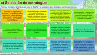 David Betán
Algunos principios orientadores para el diseño y la selección de estrategias son los siguientes.
Ponderar la experiencia
docente y la reflexión sobre
la práctica para el diseño y
selección de estrategias
metodológicas.
Considerar estrategias sustentadas
en metodologías activas y
participativas, que dinamicen el
trabajo en el aula y que favorezcan
la experimentación y tengan en
cuenta la perspectiva socioafectiva.
Fomentar el aprendizaje colaborativo en
tanto construcción colectiva de
conocimientos que llevan a cabo personas
a partir de distintas fuentes de
información mediante estrategias de
trabajo en equipo, reflexión, intercambio
de opiniones, participación, articulación
de ideas de manera oral y por escrito,
retroalimentación, y que tiene en la
mira construir nuevos significados y
edificar un saber social plural,
informado, responsable y ético, que
se proyecta socialmente.
Promover pausas activas;
momentos insertos en la jornada
escolar, dirigidos al
involucramiento del movimiento
corporal y la ejercitación mental de
las y los
estudiantes, maestras y maestros,
con el fin de enfocar la atención,
mantener la continuidad de la
actividad, relajarse, poniendo en
juego el cuerpo y los sentidos.
Potenciar la autonomía en el
aprendizaje de las y los estudiantes.
Vincular las estrategias pertinentes
al tipo de contenido que se quiere
trabajar y al nivel de profundidad
que se pretende lograr.
Propiciar formas de interacción
entre las y los estudiantes que
relacionen contenido, actividades y
formas de valoración, en las que se
incorporen las artes y lo lúdico.
Seleccionar materiales, recursos,
tecnologías de la información y la
comunicación, y organizar el
espacio del aula, de acuerdo con los
contenidos y las formas de
participación que se espera de las y
los estudiantes.
Contextualizar las actividades en el
entorno de las y los estudiantes —
familia, comunidad inmediata,
región— y vincularlos en el mismo
establecimiento escolar o con otros
—de la misma comunidad, de la
región, del país—.
 
