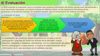 David Betán
La evaluación en tanto
proceso:
La NEM entiende la evaluación como un proceso que construye información del ámbito escolar para retroalimentar y
tomar decisiones orientadas a la mejora continua en distintos rubros: en las trayectorias formativas de los
estudiantes; en la práctica docente; en la gestión escolar; para el conocimiento del sistema educativo.
La evaluación se construye desde la práctica en el aula y con la
participación conjunta de todos los actores de la escuela: cuerpo
directivo, maestras y maestros, estudiantes, con la colaboración de apoyo
técnico pedagógico y supervisores, e implica la sistematización de la
información de lo que acontece en el cotidiano escolar.
 