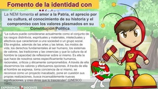 David Betán
La NEM fomenta el amor a la Patria, el aprecio por
su cultura, el conocimiento de su historia y el
compromiso con los valores plasmados en su
Constitución Política.
“La cultura puede considerarse actualmente como el conjunto de
los rasgos distintivos, espirituales y materiales, intelectuales y
afectivos que caracterizan a una sociedad o un grupo social.
Ella engloba, además de las artes y las letras, los modos de
vida, los derechos fundamentales al ser humano, los sistemas
de valores, las tradiciones y las creencias y que la cultura da al
hombre la capacidad de reflexionar sobre sí mismo. Es ella la
que hace de nosotros seres específicamente humanos,
racionales, críticos y éticamente comprometidos. A través de ella
discernimos los valores y efectuamos opciones. A través de ella
el hombre se expresa, toma conciencia de sí mismo, se
reconoce como un proyecto inacabado, pone en cuestión sus
propias realizaciones, busca incansablemente nuevas
significaciones, y crea obras que lo trascienden” (UNESCO
1982).
 