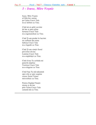 Pag. 10

Poezii - Vol. 7 - Cîntarea Cîntãrilor mele - Caietul 1

3 - Isuse, Mire Veºnic
Isuse, Mire Veºnic
al Slãvilor senine
pe Calea Crucii Tale
m-ai întîlnit cu Tine.
Cînd mi-ai grãit cuvinte
de har ºi pace pline
Iertarea Crucii Tale
m-a-ngenuncheat cu Tine.
Cînd Þi-am predat în lacrimi
tot sufletul din mine
Iubirea Crucii Tale
m-a logodit cu Tine.
Cînd Þi-am simþit fiorul
privirilor divine
Lumina Crucii Tale
m-a-mpãrtãºit cu Tine.
Cînd rîvna Ta cerîndu-mi
puterile depline
Vestirea Crucii Tale
m-a-sîngerat cu Tine.
Cînd Faþa Ta mã-ndeamnã
spre cînt ºi spre suspine
ceresc fiorul Tainei
mã-nvãluie cu Tine.
Pentru Ospãþul Nunþii
eterne ºi divine
prin Taina Crucii Tale
cununã-mã cu Tine.

 