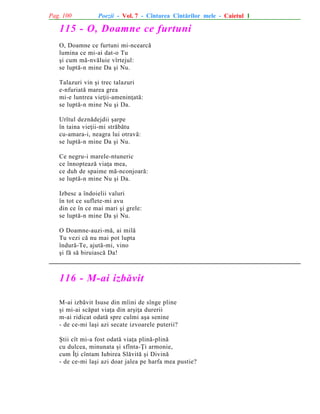 Pag. 100

Poezii - Vol. 7 - Cîntarea Cîntãrilor mele - Caietul 1

115 - O, Doamne ce furtuni
O, Doamne ce furtuni mi-ncearcã
lumina ce mi-ai dat-o Tu
ºi cum mã-nvãluie vîrtejul:
se luptã-n mine Da ºi Nu.
Talazuri vin ºi trec talazuri
e-nfuriatã marea grea
mi-e luntrea vieþii-ameninþatã:
se luptã-n mine Nu ºi Da.
Urîtul deznãdejdii ºarpe
în taina vieþii-mi strãbãtu
cu-amara-i, neagra lui otravã:
se luptã-n mine Da ºi Nu.
Ce negru-i marele-ntuneric
ce înnopteazã viaþa mea,
ce duh de spaime mã-nconjoarã:
se luptã-n mine Nu ºi Da.
Izbesc a îndoielii valuri
în tot ce suflete-mi avu
din ce în ce mai mari ºi grele:
se luptã-n mine Da ºi Nu.
O Doamne-auzi-mã, ai milã
Tu vezi cã nu mai pot lupta
îndurã-Te, ajutã-mi, vino
ºi fã sã biruiascã Da!

116 - M-ai izbãvit
M-ai izbãvit Isuse din mîini de sînge pline
ºi mi-ai scãpat viaþa din arºiþa durerii
m-ai ridicat odatã spre culmi aºa senine
- de ce-mi laºi azi secate izvoarele puterii?
ªtii cît mi-a fost odatã viaþa plinã-plinã
cu dulcea, minunata ºi sfînta-Þi armonie,
cum Îþi cîntam Iubirea Slãvitã ºi Divinã
- de ce-mi laºi azi doar jalea pe harfa mea pustie?

 