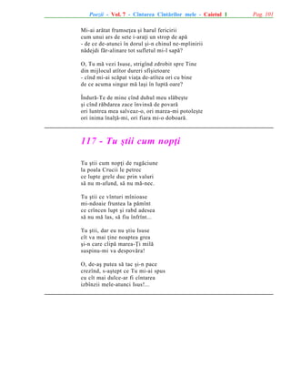 Poezii - Vol. 7 - Cîntarea Cîntãrilor mele - Caietul 1
Mi-ai arãtat frumseþea ºi harul fericirii
cum unui ars de sete i-araþi un strop de apã
- de ce de-atunci în dorul ºi-n chinul ne-mplinirii
nãdejdi fãr-alinare tot sufletul mi-l sapã?
O, Tu mã vezi Isuse, strigînd zdrobit spre Tine
din mijlocul atîtor dureri sfîºietoare
- cînd mi-ai scãpat viaþa de-atîtea ori cu bine
de ce acuma singur mã laºi în luptã oare?
Îndurã-Te de mine cînd duhul meu slãbeºte
ºi cînd rãbdarea zace învinsã de povarã
ori luntrea mea salveaz-o, ori marea-mi potoleºte
ori inima înalþã-mi, ori fiara mi-o doboarã.

117 - Tu ºtii cum nopþi
Tu ºtii cum nopþi de rugãciune
la poala Crucii le petrec
ce lupte grele duc prin valuri
sã nu m-afund, sã nu mã-nec.
Tu ºtii ce vînturi mînioase
mi-ndoaie fruntea la pãmînt
ce crîncen lupt ºi rabd adesea
sã nu mã las, sã fiu înfrînt...
Tu ºtii, dar eu nu ºtiu Isuse
cît va mai þine noaptea grea
ºi-n care clipã marea-Þi milã
suspinu-mi va despovãra!
O, de-aº putea sã tac ºi-n pace
crezînd, s-aºtept ce Tu mi-ai spus
cu cît mai dulce-ar fi cîntarea
izbînzii mele-atunci Isus!...

Pag. 101

 